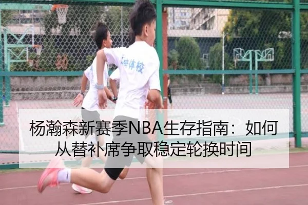 杨瀚森新赛季NBA生存指南：如何从替补席争取稳定轮换时间