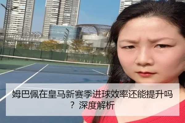 姆巴佩在皇马新赛季进球效率还能提升吗？深度解析